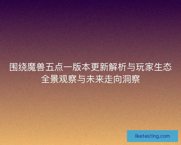 围绕魔兽五点一版本更新解析与玩家生态全景观察与未来走向洞察