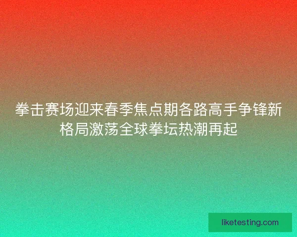 拳击赛场迎来春季焦点期各路高手争锋新格局激荡全球拳坛热潮再起
