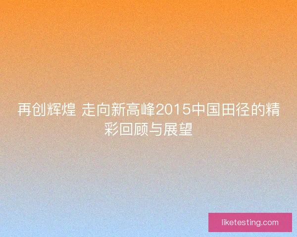 再创辉煌 走向新高峰2015中国田径的精彩回顾与展望 再创辉煌 走向新高峰2015中国田径的精彩回顾与展望