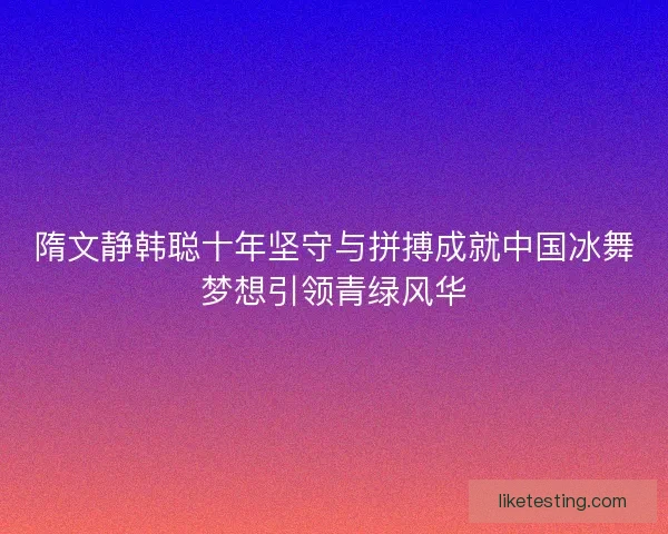 隋文静韩聪十年坚守与拼搏成就中国冰舞梦想引领青绿风华