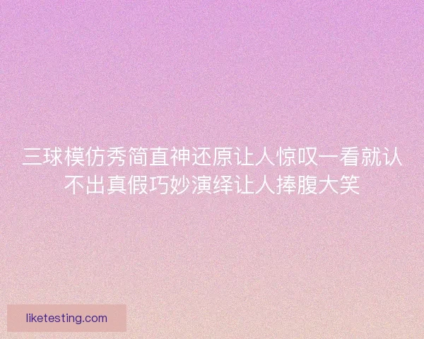 三球模仿秀简直神还原让人惊叹一看就认不出真假巧妙演绎让人捧腹大笑