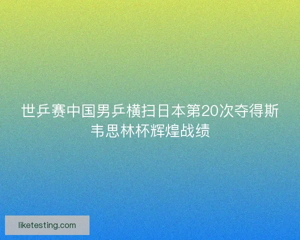 世乒赛中国男乒横扫日本第20次夺得斯韦思林杯辉煌战绩
