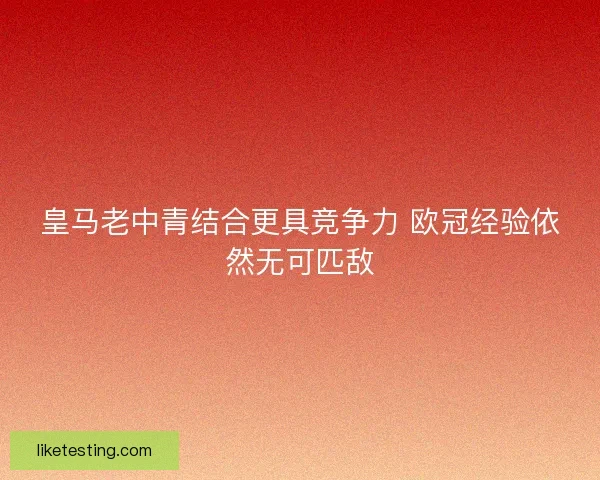 皇马老中青结合更具竞争力 欧冠经验依然无可匹敌 皇马老中青结合更具竞争力 欧冠经验依然无可匹敌