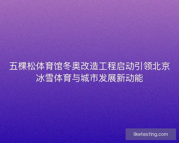 五棵松体育馆冬奥改造工程启动引领北京冰雪体育与城市发展新动能